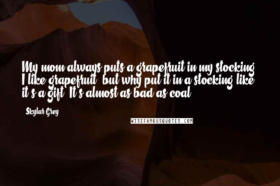 Skylar Grey Quotes: My mom always puts a grapefruit in my stocking. I like grapefruit, but why put it in a stocking like it's a gift? It's almost as bad as coal.