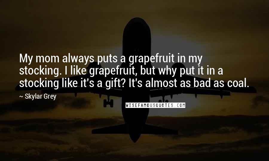 Skylar Grey Quotes: My mom always puts a grapefruit in my stocking. I like grapefruit, but why put it in a stocking like it's a gift? It's almost as bad as coal.