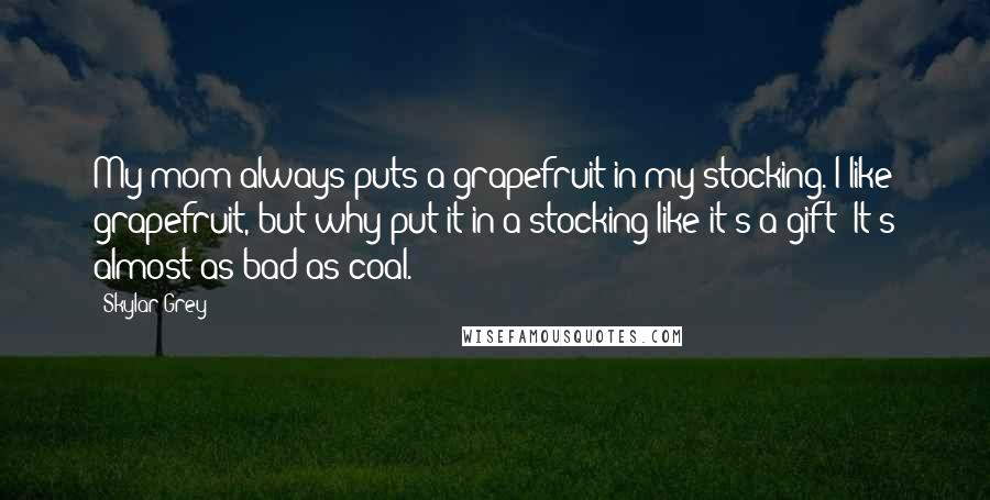 Skylar Grey Quotes: My mom always puts a grapefruit in my stocking. I like grapefruit, but why put it in a stocking like it's a gift? It's almost as bad as coal.