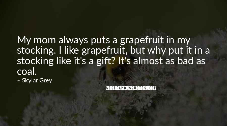 Skylar Grey Quotes: My mom always puts a grapefruit in my stocking. I like grapefruit, but why put it in a stocking like it's a gift? It's almost as bad as coal.
