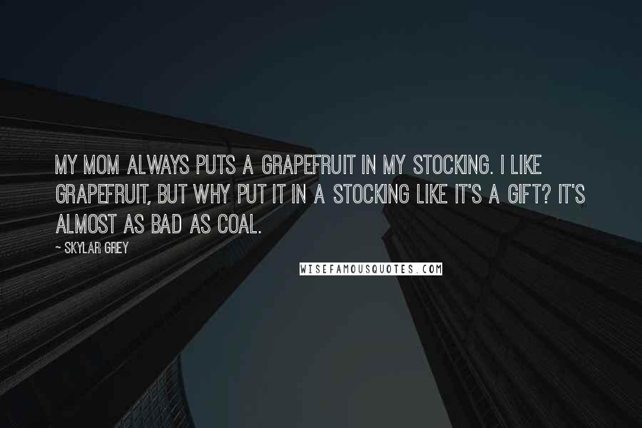 Skylar Grey Quotes: My mom always puts a grapefruit in my stocking. I like grapefruit, but why put it in a stocking like it's a gift? It's almost as bad as coal.