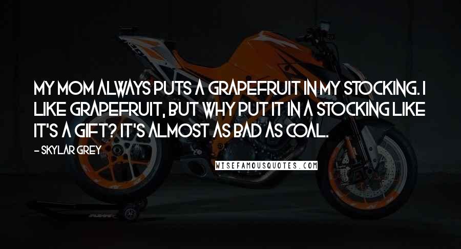 Skylar Grey Quotes: My mom always puts a grapefruit in my stocking. I like grapefruit, but why put it in a stocking like it's a gift? It's almost as bad as coal.