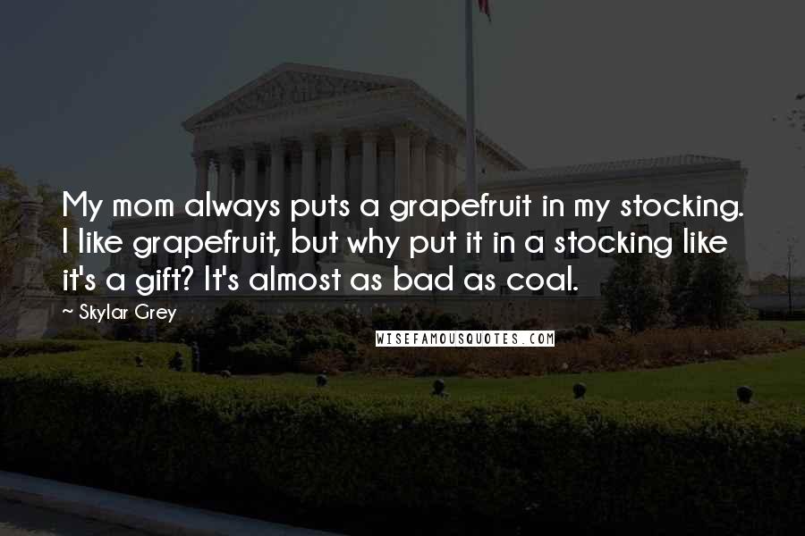 Skylar Grey Quotes: My mom always puts a grapefruit in my stocking. I like grapefruit, but why put it in a stocking like it's a gift? It's almost as bad as coal.