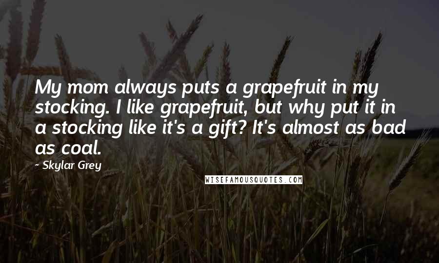 Skylar Grey Quotes: My mom always puts a grapefruit in my stocking. I like grapefruit, but why put it in a stocking like it's a gift? It's almost as bad as coal.