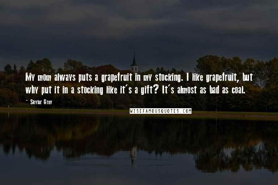 Skylar Grey Quotes: My mom always puts a grapefruit in my stocking. I like grapefruit, but why put it in a stocking like it's a gift? It's almost as bad as coal.