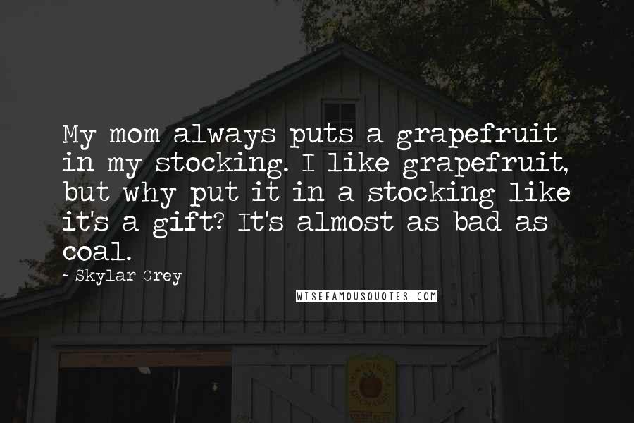 Skylar Grey Quotes: My mom always puts a grapefruit in my stocking. I like grapefruit, but why put it in a stocking like it's a gift? It's almost as bad as coal.