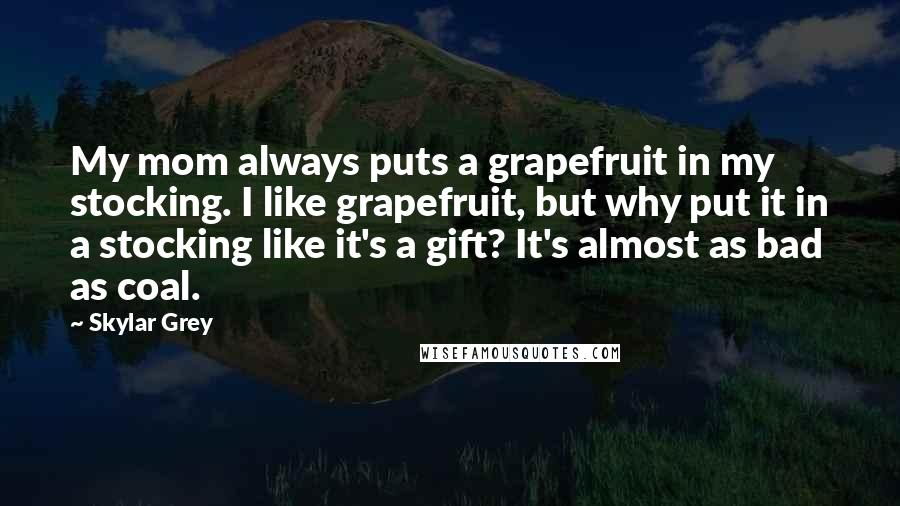 Skylar Grey Quotes: My mom always puts a grapefruit in my stocking. I like grapefruit, but why put it in a stocking like it's a gift? It's almost as bad as coal.