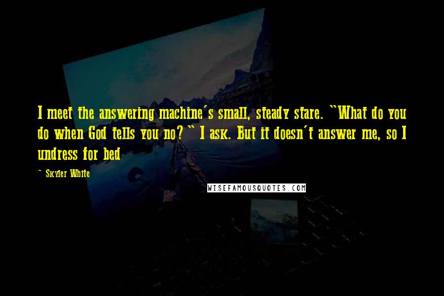 Skyler White Quotes: I meet the answering machine's small, steady stare. "What do you do when God tells you no?" I ask. But it doesn't answer me, so I undress for bed