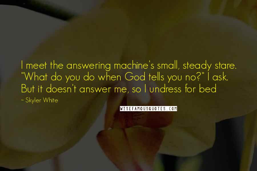 Skyler White Quotes: I meet the answering machine's small, steady stare. "What do you do when God tells you no?" I ask. But it doesn't answer me, so I undress for bed
