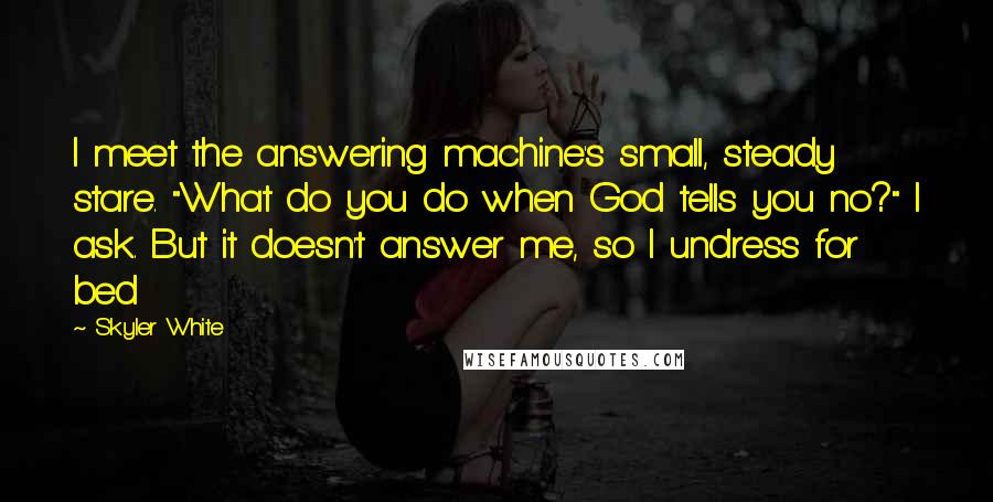 Skyler White Quotes: I meet the answering machine's small, steady stare. "What do you do when God tells you no?" I ask. But it doesn't answer me, so I undress for bed