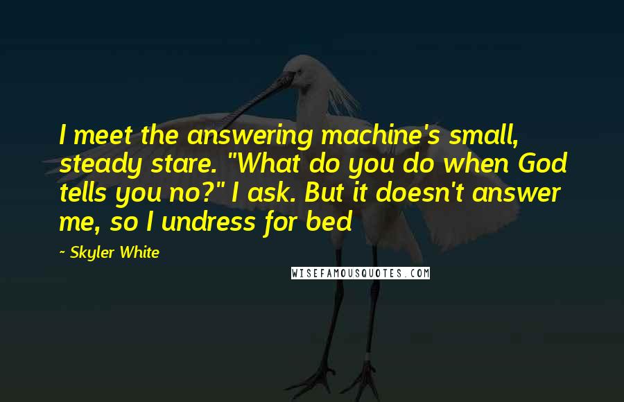 Skyler White Quotes: I meet the answering machine's small, steady stare. "What do you do when God tells you no?" I ask. But it doesn't answer me, so I undress for bed