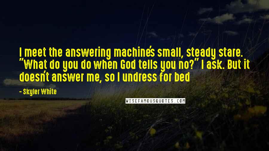 Skyler White Quotes: I meet the answering machine's small, steady stare. "What do you do when God tells you no?" I ask. But it doesn't answer me, so I undress for bed