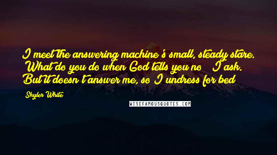 Skyler White Quotes: I meet the answering machine's small, steady stare. "What do you do when God tells you no?" I ask. But it doesn't answer me, so I undress for bed