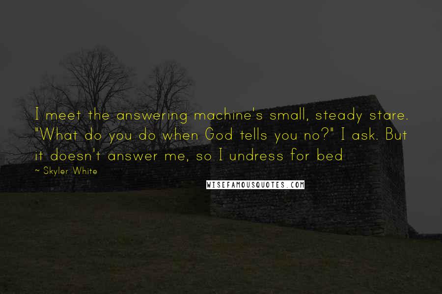 Skyler White Quotes: I meet the answering machine's small, steady stare. "What do you do when God tells you no?" I ask. But it doesn't answer me, so I undress for bed
