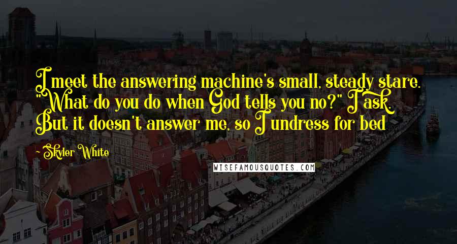 Skyler White Quotes: I meet the answering machine's small, steady stare. "What do you do when God tells you no?" I ask. But it doesn't answer me, so I undress for bed