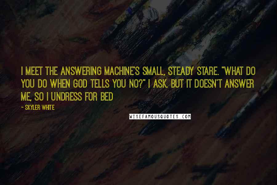 Skyler White Quotes: I meet the answering machine's small, steady stare. "What do you do when God tells you no?" I ask. But it doesn't answer me, so I undress for bed