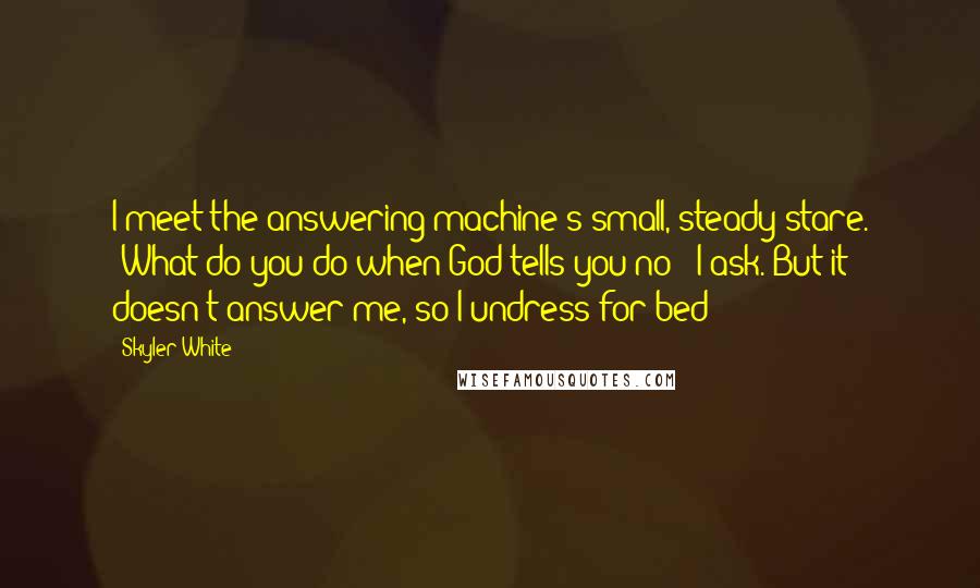Skyler White Quotes: I meet the answering machine's small, steady stare. "What do you do when God tells you no?" I ask. But it doesn't answer me, so I undress for bed