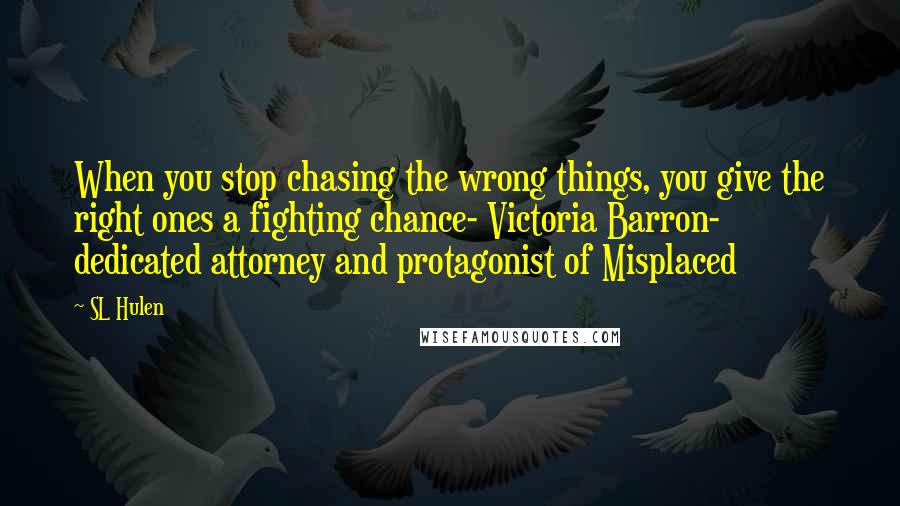 SL Hulen Quotes: When you stop chasing the wrong things, you give the right ones a fighting chance- Victoria Barron- dedicated attorney and protagonist of Misplaced