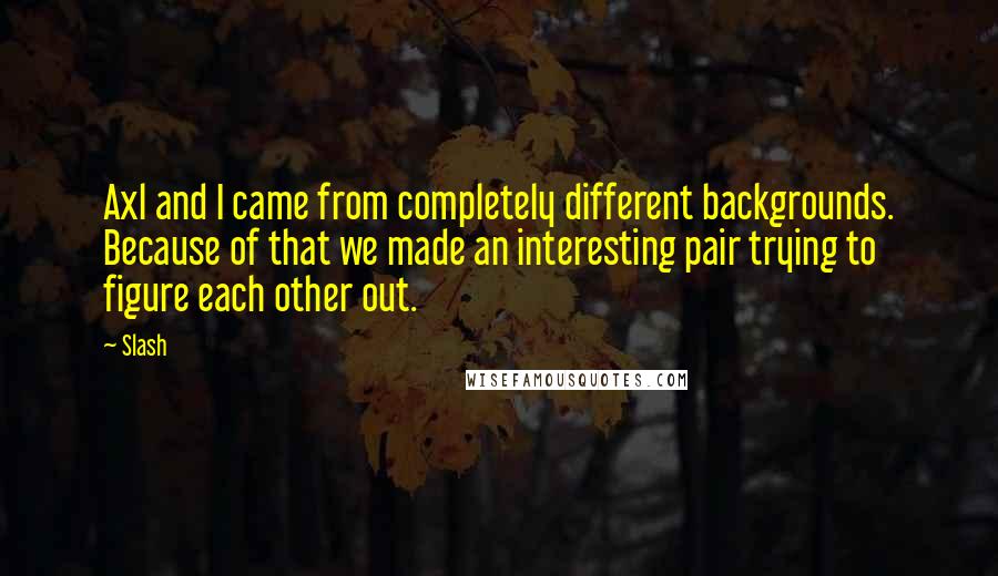 Slash Quotes: Axl and I came from completely different backgrounds. Because of that we made an interesting pair trying to figure each other out.