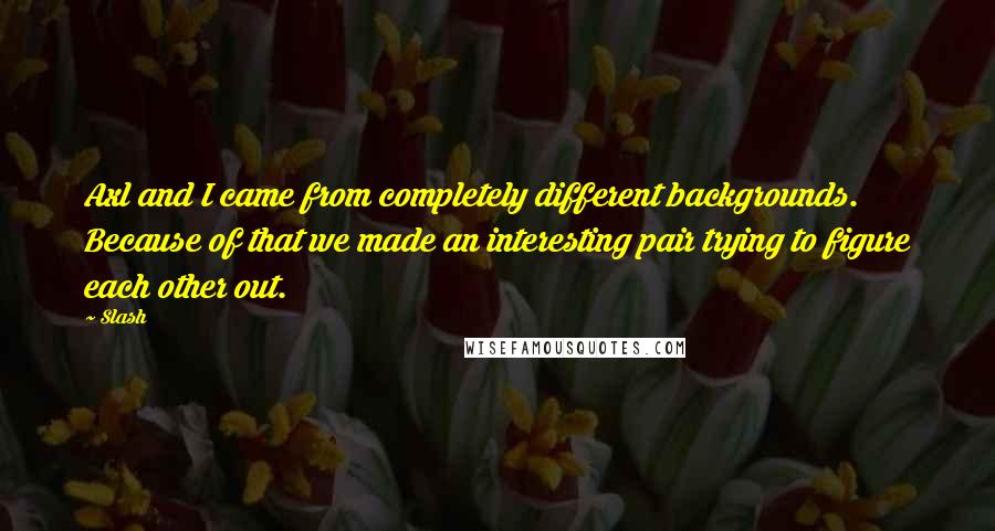 Slash Quotes: Axl and I came from completely different backgrounds. Because of that we made an interesting pair trying to figure each other out.