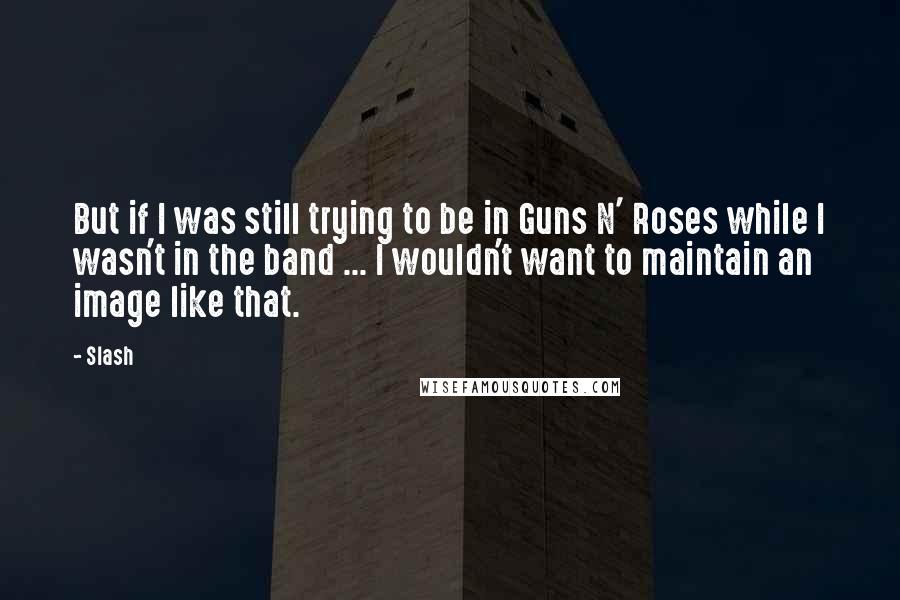 Slash Quotes: But if I was still trying to be in Guns N' Roses while I wasn't in the band ... I wouldn't want to maintain an image like that.