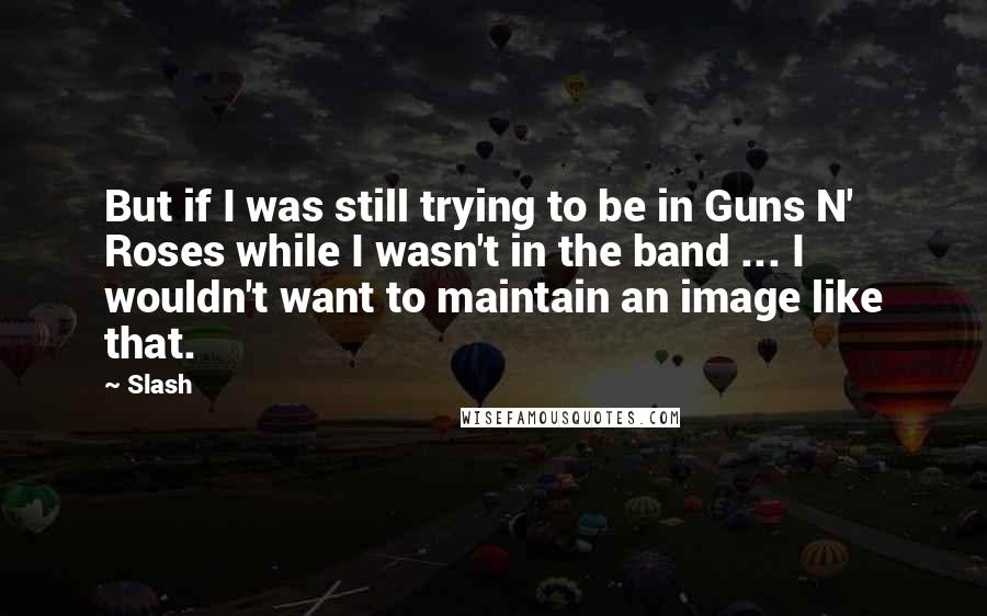 Slash Quotes: But if I was still trying to be in Guns N' Roses while I wasn't in the band ... I wouldn't want to maintain an image like that.