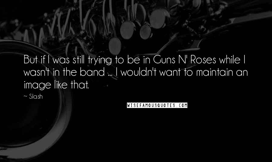 Slash Quotes: But if I was still trying to be in Guns N' Roses while I wasn't in the band ... I wouldn't want to maintain an image like that.