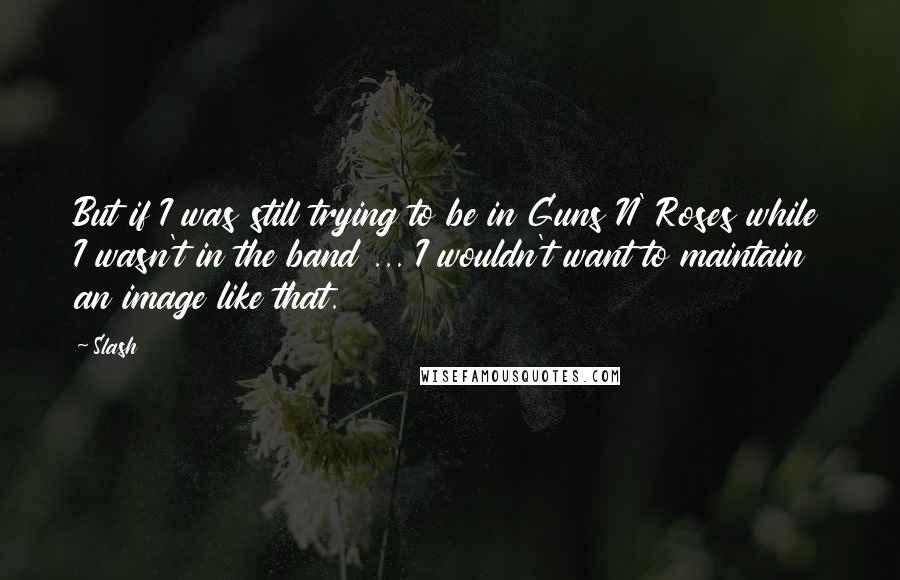 Slash Quotes: But if I was still trying to be in Guns N' Roses while I wasn't in the band ... I wouldn't want to maintain an image like that.