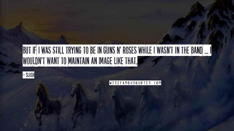 Slash Quotes: But if I was still trying to be in Guns N' Roses while I wasn't in the band ... I wouldn't want to maintain an image like that.