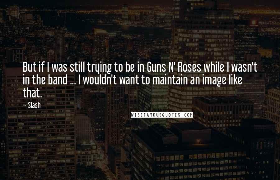 Slash Quotes: But if I was still trying to be in Guns N' Roses while I wasn't in the band ... I wouldn't want to maintain an image like that.