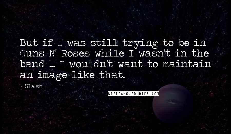 Slash Quotes: But if I was still trying to be in Guns N' Roses while I wasn't in the band ... I wouldn't want to maintain an image like that.