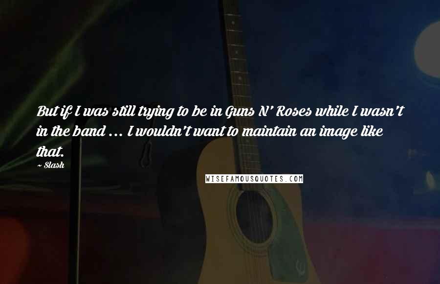 Slash Quotes: But if I was still trying to be in Guns N' Roses while I wasn't in the band ... I wouldn't want to maintain an image like that.