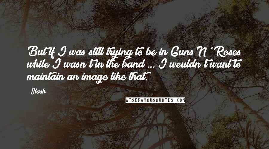 Slash Quotes: But if I was still trying to be in Guns N' Roses while I wasn't in the band ... I wouldn't want to maintain an image like that.