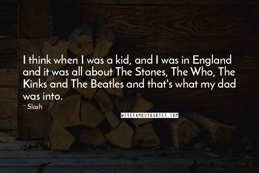 Slash Quotes: I think when I was a kid, and I was in England and it was all about The Stones, The Who, The Kinks and The Beatles and that's what my dad was into.