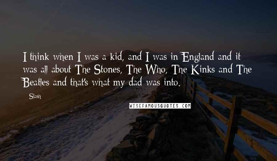 Slash Quotes: I think when I was a kid, and I was in England and it was all about The Stones, The Who, The Kinks and The Beatles and that's what my dad was into.