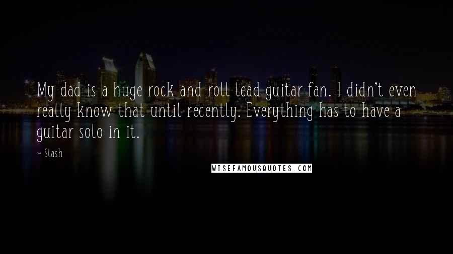 Slash Quotes: My dad is a huge rock and roll lead guitar fan. I didn't even really know that until recently. Everything has to have a guitar solo in it.