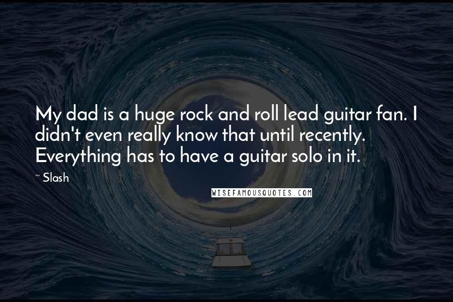 Slash Quotes: My dad is a huge rock and roll lead guitar fan. I didn't even really know that until recently. Everything has to have a guitar solo in it.