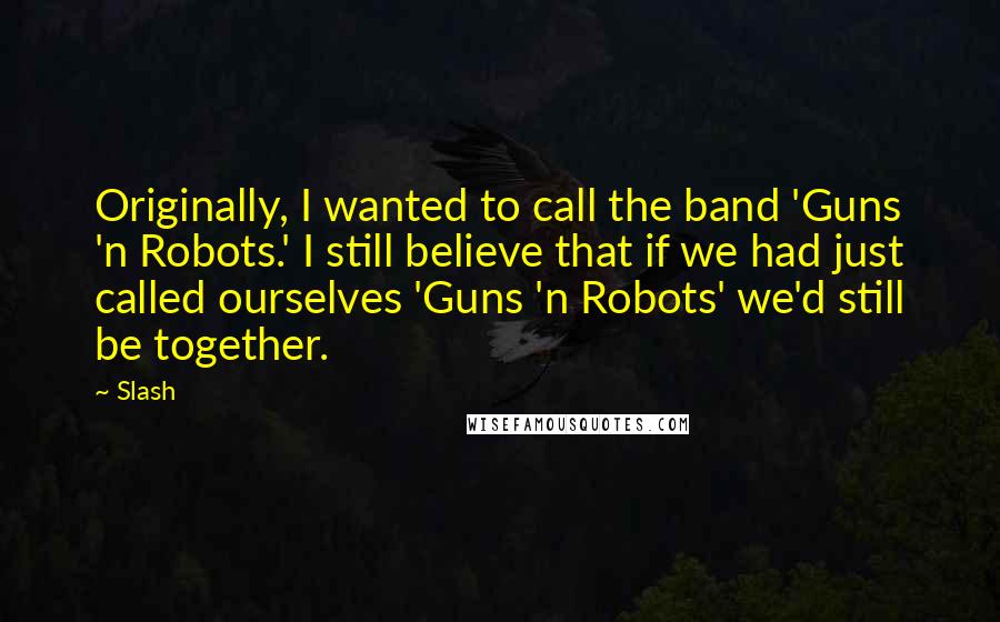 Slash Quotes: Originally, I wanted to call the band 'Guns 'n Robots.' I still believe that if we had just called ourselves 'Guns 'n Robots' we'd still be together.