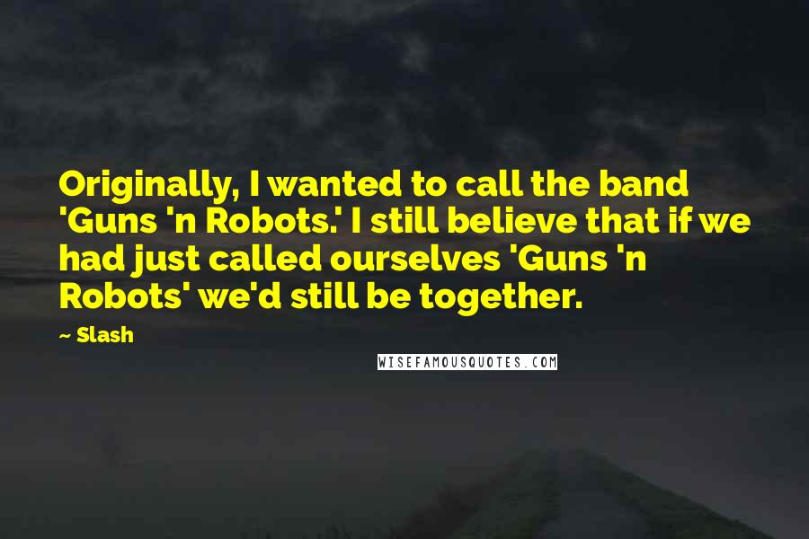 Slash Quotes: Originally, I wanted to call the band 'Guns 'n Robots.' I still believe that if we had just called ourselves 'Guns 'n Robots' we'd still be together.