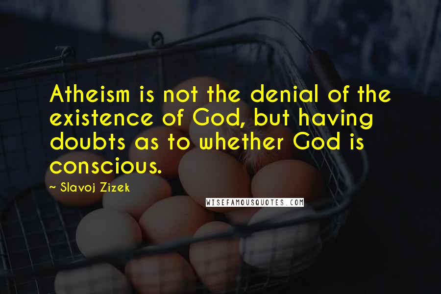 Slavoj Zizek Quotes: Atheism is not the denial of the existence of God, but having doubts as to whether God is conscious.