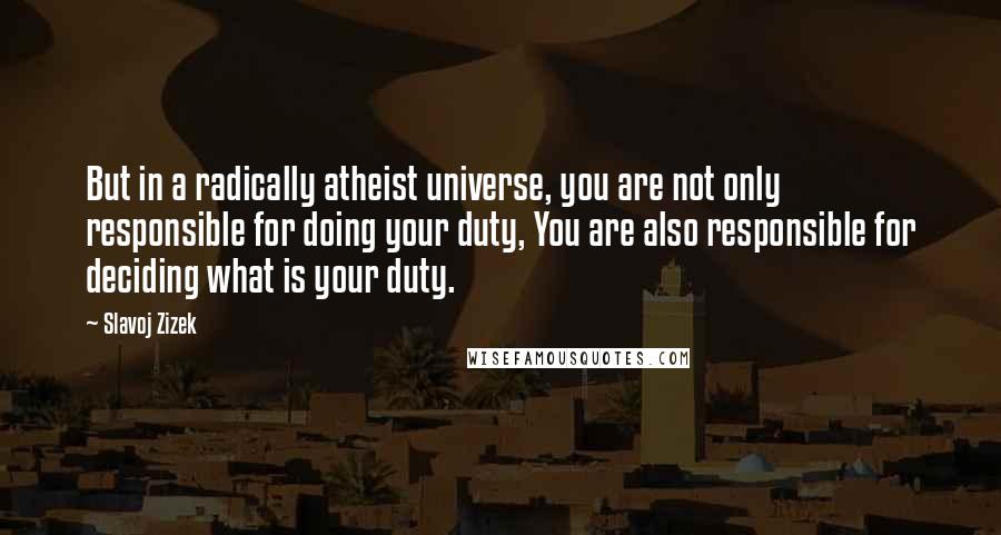 Slavoj Zizek Quotes: But in a radically atheist universe, you are not only responsible for doing your duty, You are also responsible for deciding what is your duty.