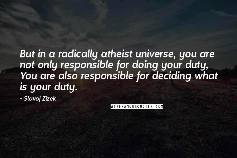 Slavoj Zizek Quotes: But in a radically atheist universe, you are not only responsible for doing your duty, You are also responsible for deciding what is your duty.