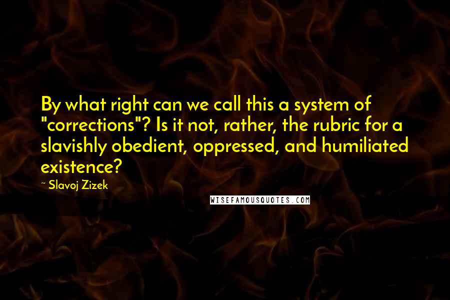 Slavoj Zizek Quotes: By what right can we call this a system of "corrections"? Is it not, rather, the rubric for a slavishly obedient, oppressed, and humiliated existence?