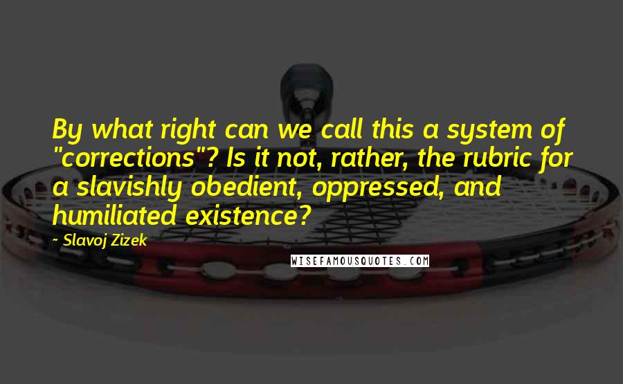 Slavoj Zizek Quotes: By what right can we call this a system of "corrections"? Is it not, rather, the rubric for a slavishly obedient, oppressed, and humiliated existence?