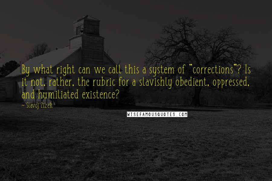 Slavoj Zizek Quotes: By what right can we call this a system of "corrections"? Is it not, rather, the rubric for a slavishly obedient, oppressed, and humiliated existence?