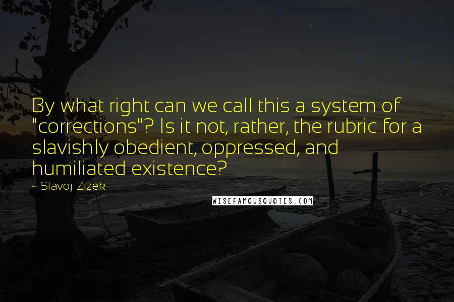 Slavoj Zizek Quotes: By what right can we call this a system of "corrections"? Is it not, rather, the rubric for a slavishly obedient, oppressed, and humiliated existence?