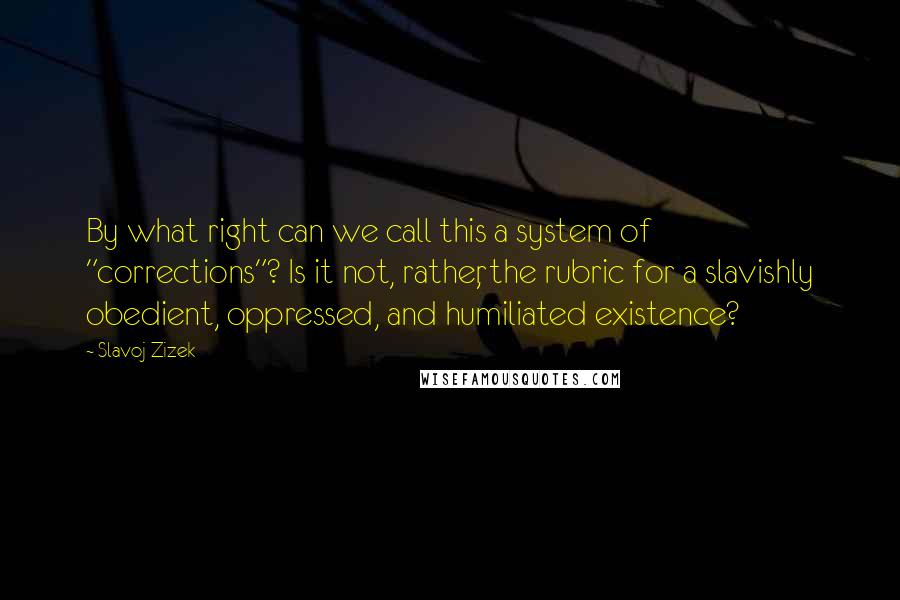 Slavoj Zizek Quotes: By what right can we call this a system of "corrections"? Is it not, rather, the rubric for a slavishly obedient, oppressed, and humiliated existence?