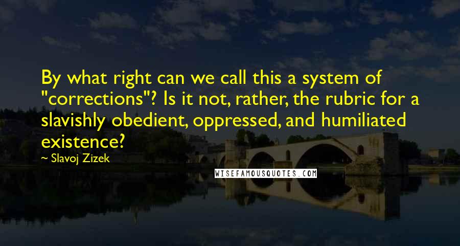 Slavoj Zizek Quotes: By what right can we call this a system of "corrections"? Is it not, rather, the rubric for a slavishly obedient, oppressed, and humiliated existence?