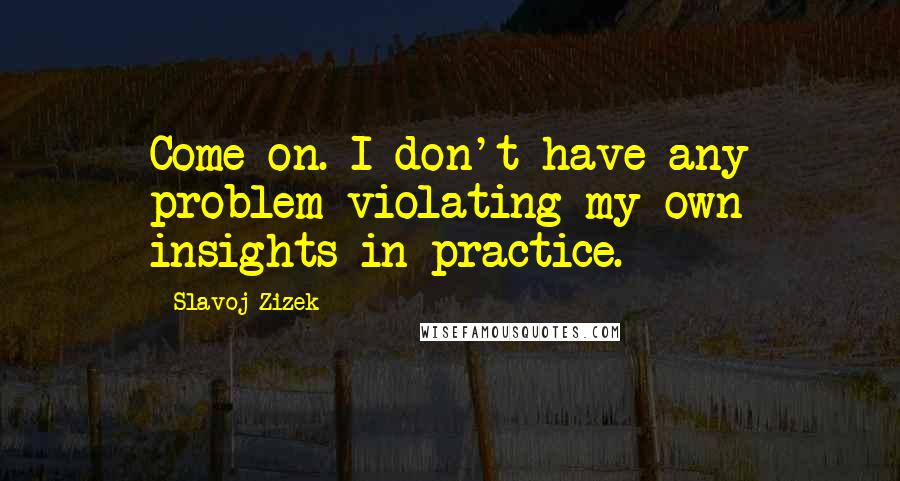 Slavoj Zizek Quotes: Come on. I don't have any problem violating my own insights in practice.