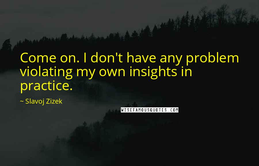 Slavoj Zizek Quotes: Come on. I don't have any problem violating my own insights in practice.